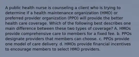 A public health nurse is counseling a client who is trying to determine if a health maintenance organization (HMO) or preferred provider organization (PPO) will provide the better health care coverage. Which of the following best describes one main difference between these two types of coverage? A. HMOs provide comprehensive care to members for a fixed fee. b. PPOs designate providers that members can choose. c. PPOs provide one model of care delivery. d. HMOs provide financial incentives to encourage members to select HMO providers.