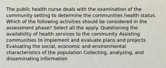 The public health nurse deals with the examination of the community setting to determine the communities health status. Which of the following activities should be considered in the assessment phase? Select all the apply. Questioning the availability of health services to the community Assisting communities to implement and evaluate plans and projects Evaluating the social, economic and environmental characteristics of the population Collecting, analyzing, and disseminating information