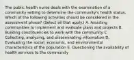 The public health nurse deals with the examination of a community setting to determine the community's health status. Which of the following activities should be considered in the assessment phase? (Select all that apply.) A. Assisting communities to implement and evaluate plans and projects B. Building constituencies to work with the community C. Collecting, analyzing, and disseminating information D. Evaluating the social, economic, and environmental characteristics of the population E. Questioning the availability of health services to the community