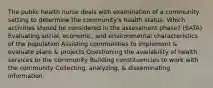 The public health nurse deals with examination of a community setting to determine the community's health status. Which activities should be considered in the assessment phase? (SATA) Evaluating social, economic, and environmental characteristics of the population Assisting communities to implement & evaluate plans & projects Questioning the availability of health services to the community Building constituencies to work with the community Collecting, analyzing, & disseminating information