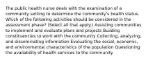 The public health nurse deals with the examination of a community setting to determine the community's health status. Which of the following activities should be considered in the assessment phase? (Select all that apply.) Assisting communities to implement and evaluate plans and projects Building constituencies to work with the community Collecting, analyzing, and disseminating information Evaluating the social, economic, and environmental characteristics of the population Questioning the availability of health services to the community