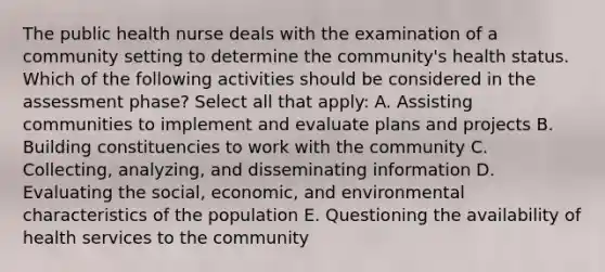 The public health nurse deals with the examination of a community setting to determine the community's health status. Which of the following activities should be considered in the assessment phase? Select all that apply: A. Assisting communities to implement and evaluate plans and projects B. Building constituencies to work with the community C. Collecting, analyzing, and disseminating information D. Evaluating the social, economic, and environmental characteristics of the population E. Questioning the availability of health services to the community