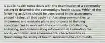 A public health nurse deals with the examination of a community setting to determine the community's health status. Which of the following activities should be considered in the assessment phase? (Select all that apply.) a) Assisting communities to implement and evaluate plans and projects b) Building constituencies to work with the community c) Collecting, analyzing, and disseminating information d) Evaluating the social, economic, and environmental characteristics e) Questioning the ability of health services to the community