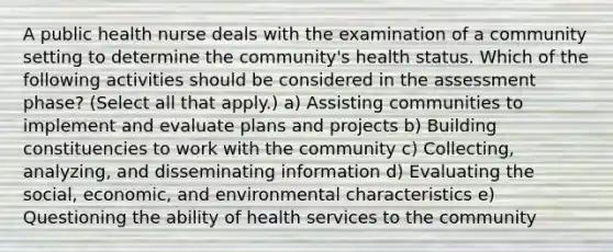 A public health nurse deals with the examination of a community setting to determine the community's health status. Which of the following activities should be considered in the assessment phase? (Select all that apply.) a) Assisting communities to implement and evaluate plans and projects b) Building constituencies to work with the community c) Collecting, analyzing, and disseminating information d) Evaluating the social, economic, and environmental characteristics e) Questioning the ability of health services to the community