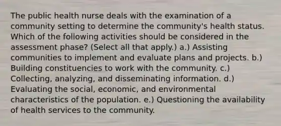 The public health nurse deals with the examination of a community setting to determine the community's health status. Which of the following activities should be considered in the assessment phase? (Select all that apply.) a.) Assisting communities to implement and evaluate plans and projects. b.) Building constituencies to work with the community. c.) Collecting, analyzing, and disseminating information. d.) Evaluating the social, economic, and environmental characteristics of the population. e.) Questioning the availability of health services to the community.