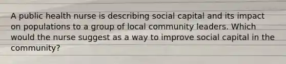 A public health nurse is describing social capital and its impact on populations to a group of local community leaders. Which would the nurse suggest as a way to improve social capital in the community?