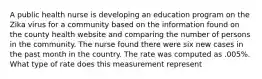 A public health nurse is developing an education program on the Zika virus for a community based on the information found on the county health website and comparing the number of persons in the community. The nurse found there were six new cases in the past month in the country. The rate was computed as .005%. What type of rate does this measurement represent