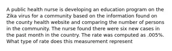 A public health nurse is developing an education program on the Zika virus for a community based on the information found on the county health website and comparing the number of persons in the community. The nurse found there were six new cases in the past month in the country. The rate was computed as .005%. What type of rate does this measurement represent