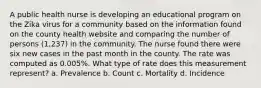 A public health nurse is developing an educational program on the Zika virus for a community based on the information found on the county health website and comparing the number of persons (1,237) in the community. The nurse found there were six new cases in the past month in the county. The rate was computed as 0.005%. What type of rate does this measurement represent? a. Prevalence b. Count c. Mortality d. Incidence