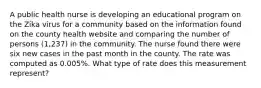 A public health nurse is developing an educational program on the Zika virus for a community based on the information found on the county health website and comparing the number of persons (1,237) in the community. The nurse found there were six new cases in the past month in the county. The rate was computed as 0.005%. What type of rate does this measurement represent?