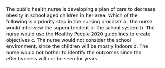 The public health nurse is developing a plan of care to decrease obesity in school-aged children in her area. Which of the following is a priority step in the nursing process? a. The nurse would interview the superintendent of the school system b. The nurse would use the Healthy People 2020 guidelines to create objectives c. The nurse would not consider the school environment, since the children will be mostly indoors d. The nurse would not bother to identify the outcomes since the effectiveness will not be seen for years