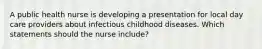 A public health nurse is developing a presentation for local day care providers about infectious childhood diseases. Which statements should the nurse include?