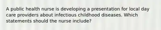 A public health nurse is developing a presentation for local day care providers about infectious childhood diseases. Which statements should the nurse include?