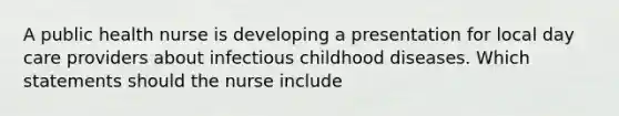 A public health nurse is developing a presentation for local day care providers about infectious childhood diseases. Which statements should the nurse include