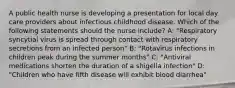 A public health nurse is developing a presentation for local day care providers about infectious childhood disease. Which of the following statements should the nurse include? A: "Respiratory syncytial virus is spread through contact with respiratory secretions from an infected person" B: "Rotavirus infections in children peak during the summer months" C: "Antiviral medications shorten the duration of a shigella infection" D: "Children who have fifth disease will exhibit blood diarrhea"