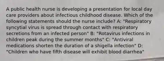 A public health nurse is developing a presentation for local day care providers about infectious childhood disease. Which of the following statements should the nurse include? A: "Respiratory syncytial virus is spread through contact with respiratory secretions from an infected person" B: "Rotavirus infections in children peak during the summer months" C: "Antiviral medications shorten the duration of a shigella infection" D: "Children who have fifth disease will exhibit blood diarrhea"