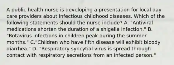 A public health nurse is developing a presentation for local day care providers about infectious childhood diseases. Which of the following statements should the nurse include? A. "Antiviral medications shorten the duration of a shigella infection." B. "Rotavirus infections in children peak during the summer months." C."Children who have fifth disease will exhibit bloody diarrhea." D. "Respiratory syncytial virus is spread through contact with respiratory secretions from an infected person."