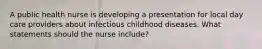 A public health nurse is developing a presentation for local day care providers about infectious childhood diseases. What statements should the nurse include?