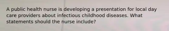 A public health nurse is developing a presentation for local day care providers about infectious childhood diseases. What statements should the nurse include?