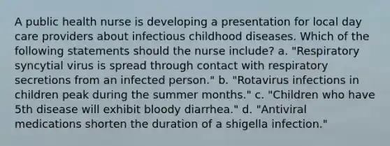 A public health nurse is developing a presentation for local day care providers about infectious childhood diseases. Which of the following statements should the nurse include? a. "Respiratory syncytial virus is spread through contact with respiratory secretions from an infected person." b. "Rotavirus infections in children peak during the summer months." c. "Children who have 5th disease will exhibit bloody diarrhea." d. "Antiviral medications shorten the duration of a shigella infection."