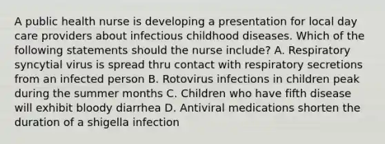 A public health nurse is developing a presentation for local day care providers about infectious childhood diseases. Which of the following statements should the nurse include? A. Respiratory syncytial virus is spread thru contact with respiratory secretions from an infected person B. Rotovirus infections in children peak during the summer months C. Children who have fifth disease will exhibit bloody diarrhea D. Antiviral medications shorten the duration of a shigella infection