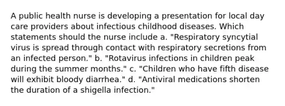 A public health nurse is developing a presentation for local day care providers about infectious childhood diseases. Which statements should the nurse include a. "Respiratory syncytial virus is spread through contact with respiratory secretions from an infected person." b. "Rotavirus infections in children peak during the summer months." c. "Children who have fifth disease will exhibit bloody diarrhea." d. "Antiviral medications shorten the duration of a shigella infection."