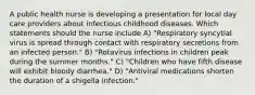 A public health nurse is developing a presentation for local day care providers about infectious childhood diseases. Which statements should the nurse include A) "Respiratory syncytial virus is spread through contact with respiratory secretions from an infected person." B) "Rotavirus infections in children peak during the summer months." C) "Children who have fifth disease will exhibit bloody diarrhea." D) "Antiviral medications shorten the duration of a shigella infection."