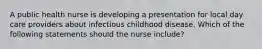 A public health nurse is developing a presentation for local day care providers about infectious childhood disease. Which of the following statements should the nurse include?