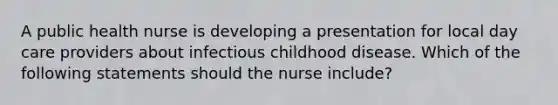 A public health nurse is developing a presentation for local day care providers about infectious childhood disease. Which of the following statements should the nurse include?