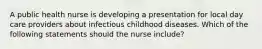 A public health nurse is developing a presentation for local day care providers about infectious childhood diseases. Which of the following statements should the nurse include?