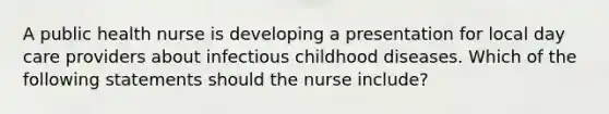 A public health nurse is developing a presentation for local day care providers about infectious childhood diseases. Which of the following statements should the nurse include?