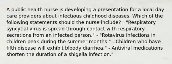 A public health nurse is developing a presentation for a local day care providers about infectious childhood diseases. Which of the following statements should the nurse include? - "Respiratory syncytial virus is spread through contact with respiratory secretions from an infected person." - "Rotavirus infections in children peak during the summer months." - Children who have fifth disease will exhibit bloody diarrhea." - Antiviral medications shorten the duration of a shigella infection."