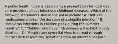 A public health nurse is developing a presentation for local day care providers about infectious childhood diseases. Which of the following statements should the nurse include? A. "Antiviral medications shorten the duration of a shigella infection." B. "Rotavirus infections in children peak during the summer months." C. "Children who have fifth disease will exhibit bloody diarrhea." D. "Respiratory syncytial virus is spread through contact with respiratory secretions from an infected person."