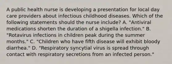 A public health nurse is developing a presentation for local day care providers about infectious childhood diseases. Which of the following statements should the nurse include? A. "Antiviral medications shorten the duration of a shigella infection." B. "Rotavirus infections in children peak during the summer months." C. "Children who have fifth disease will exhibit bloody diarrhea." D. "Respiratory syncytial virus is spread through contact with respiratory secretions from an infected person."