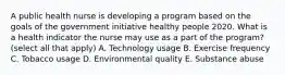 A public health nurse is developing a program based on the goals of the government initiative healthy people 2020. What is a health indicator the nurse may use as a part of the program? (select all that apply) A. Technology usage B. Exercise frequency C. Tobacco usage D. Environmental quality E. Substance abuse