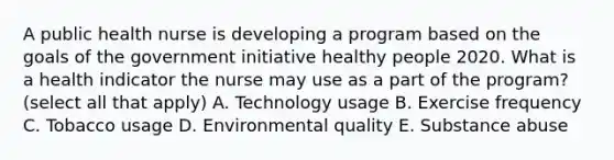 A public health nurse is developing a program based on the goals of the government initiative healthy people 2020. What is a health indicator the nurse may use as a part of the program? (select all that apply) A. Technology usage B. Exercise frequency C. Tobacco usage D. Environmental quality E. Substance abuse