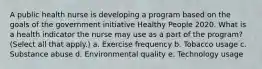 A public health nurse is developing a program based on the goals of the government initiative Healthy People 2020. What is a health indicator the nurse may use as a part of the program? (Select all that apply.) a. Exercise frequency b. Tobacco usage c. Substance abuse d. Environmental quality e. Technology usage