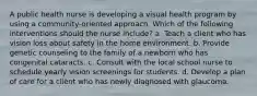 A public health nurse is developing a visual health program by using a community-oriented approach. Which of the following interventions should the nurse include? a. Teach a client who has vision loss about safety in the home environment. b. Provide genetic counseling to the family of a newborn who has congenital cataracts. c. Consult with the local school nurse to schedule yearly vision screenings for students. d. Develop a plan of care for a client who has newly diagnosed with glaucoma.