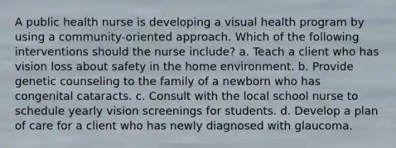 A public health nurse is developing a visual health program by using a community-oriented approach. Which of the following interventions should the nurse include? a. Teach a client who has vision loss about safety in the home environment. b. Provide genetic counseling to the family of a newborn who has congenital cataracts. c. Consult with the local school nurse to schedule yearly vision screenings for students. d. Develop a plan of care for a client who has newly diagnosed with glaucoma.