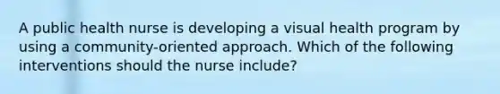 A public health nurse is developing a visual health program by using a community-oriented approach. Which of the following interventions should the nurse include?