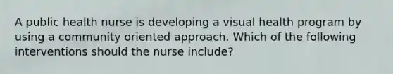 A public health nurse is developing a visual health program by using a community oriented approach. Which of the following interventions should the nurse include?