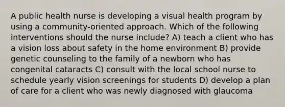 A public health nurse is developing a visual health program by using a community-oriented approach. Which of the following interventions should the nurse include? A) teach a client who has a vision loss about safety in the home environment B) provide genetic counseling to the family of a newborn who has congenital cataracts C) consult with the local school nurse to schedule yearly vision screenings for students D) develop a plan of care for a client who was newly diagnosed with glaucoma