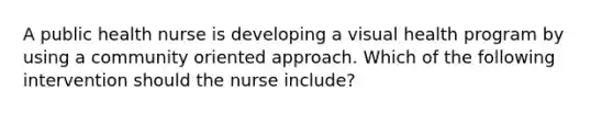 A public health nurse is developing a visual health program by using a community oriented approach. Which of the following intervention should the nurse include?