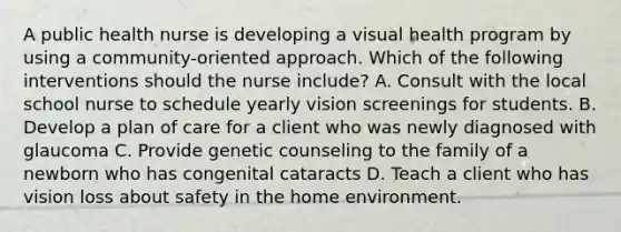 A public health nurse is developing a visual health program by using a community-oriented approach. Which of the following interventions should the nurse include? A. Consult with the local school nurse to schedule yearly vision screenings for students. B. Develop a plan of care for a client who was newly diagnosed with glaucoma C. Provide genetic counseling to the family of a newborn who has congenital cataracts D. Teach a client who has vision loss about safety in the home environment.