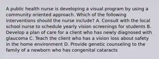 A public health nurse is developing a visual program by using a community oriented approach. Which of the following interventions should the nurse include? A. Consult with the local school nurse to schedule yearly vision screenings for students B. Develop a plan of care for a client who has newly diagnosed with glaucoma C. Teach the client who has a vision loss about safety in the home environment D. Provide genetic counseling to the family of a newborn who has congenital cataracts