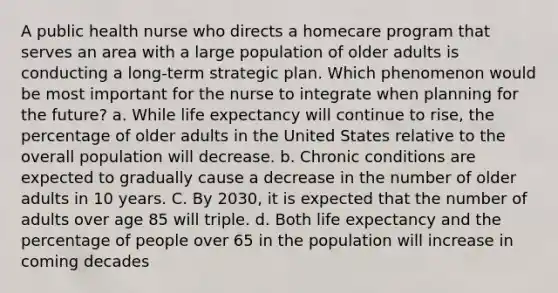 A public health nurse who directs a homecare program that serves an area with a large population of older adults is conducting a long-term strategic plan. Which phenomenon would be most important for the nurse to integrate when planning for the future? a. While life expectancy will continue to rise, the percentage of older adults in the United States relative to the overall population will decrease. b. Chronic conditions are expected to gradually cause a decrease in the number of older adults in 10 years. C. By 2030, it is expected that the number of adults over age 85 will triple. d. Both life expectancy and the percentage of people over 65 in the population will increase in coming decades