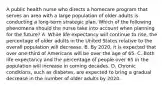 A public health nurse who directs a homecare program that serves an area with a large population of older adults is conducting a long-term strategic plan. Which of the following phenomena should the nurse take into account when planning for the future? A. While life expectancy will continue to rise, the percentage of older adults in the United States relative to the overall population will decrease. B. By 2020, it is expected that over one-third of Americans will be over the age of 65. C. Both life expectancy and the percentage of people over 65 in the population will increase in coming decades. D. Chronic conditions, such as diabetes, are expected to bring a gradual decrease in the number of older adults by 2020.