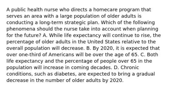 A public health nurse who directs a homecare program that serves an area with a large population of older adults is conducting a long-term strategic plan. Which of the following phenomena should the nurse take into account when planning for the future? A. While life expectancy will continue to rise, the percentage of older adults in the United States relative to the overall population will decrease. B. By 2020, it is expected that over one-third of Americans will be over the age of 65. C. Both life expectancy and the percentage of people over 65 in the population will increase in coming decades. D. Chronic conditions, such as diabetes, are expected to bring a gradual decrease in the number of older adults by 2020.