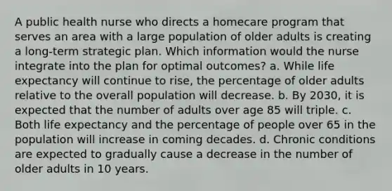 A public health nurse who directs a homecare program that serves an area with a large population of older adults is creating a long-term strategic plan. Which information would the nurse integrate into the plan for optimal outcomes? a. While life expectancy will continue to rise, the percentage of older adults relative to the overall population will decrease. b. By 2030, it is expected that the number of adults over age 85 will triple. c. Both life expectancy and the percentage of people over 65 in the population will increase in coming decades. d. Chronic conditions are expected to gradually cause a decrease in the number of older adults in 10 years.