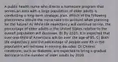 A public health nurse who directs a homecare program that serves an area with a large population of older adults is conducting a long-term strategic plan. Which of the following phenomena should the nurse take into account when planning for the future? A) While life expectancy will continue to rise, the percentage of older adults in the United States relative to the overall population will decrease. B) By 2020, it is expected that over one-third of Americans will be over the age of 65. C) Both life expectancy and the percentage of people over 65 in the population will increase in coming decades. D) Chronic conditions, such as diabetes, are expected to bring a gradual decrease in the number of older adults by 2020.